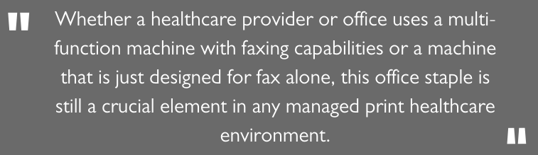 Whether a healthcare provider or office uses a multi-function machine with faxing capabilities or a machine that is just designed for fax alone, this office staple is still a crucial element in any managed print healthcare environment.