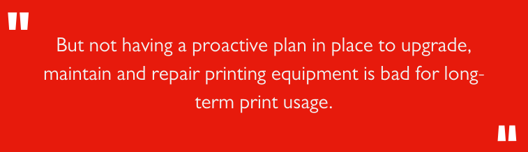 But not having a proactive plan in place to upgrade, maintain, and repair printing equipment is bad for long-term print usage.